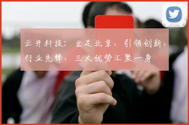 云开科技：立足北京，引领创新，行业先锋，三大优势汇聚一身