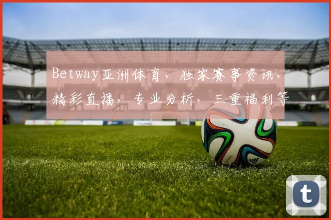Betway亚洲体育，独家赛事资讯，精彩直播，专业分析，三重福利等你来