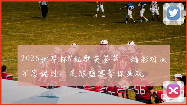 2026世界杯M组群英荟萃，精彩对决不容错过，足球盛宴等你来观