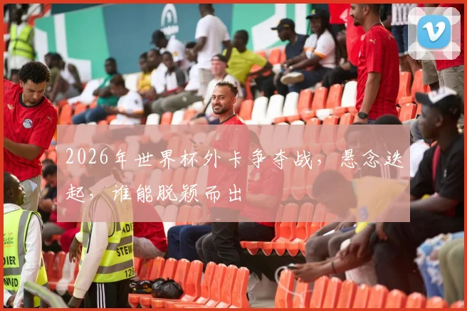 2026年世界杯外卡争夺战，悬念迭起，谁能脱颖而出